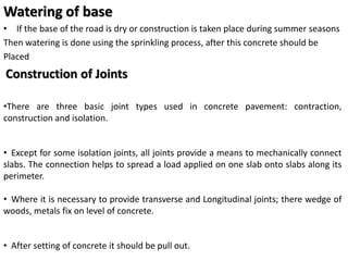 Watering of base
• If the base of the road is dry or construction is taken place during summer seasons
Then watering is done using the sprinkling process, after this concrete should be
Placed
Construction of Joints
•There are three basic joint types used in concrete pavement: contraction,
construction and isolation.
• Except for some isolation joints, all joints provide a means to mechanically connect
slabs. The connection helps to spread a load applied on one slab onto slabs along its
perimeter.
• Where it is necessary to provide transverse and Longitudinal joints; there wedge of
woods, metals fix on level of concrete.
• After setting of concrete it should be pull out.
 