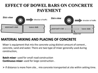 EFFECT OF DOWEL BARS ON CONCRETE
PAVEMENT
MATERIAL MIXING AND PLACING OF CONCRETE
Mixer is equipment that mix the concrete using distinct amount of cement ,
concrete, sand and water. There are two type of mixer generally used during
construction,
Batch mixer- used for small road construction
Continuous mixer- used for large construction .
 If distance is more from site , mix concrete transported at site within setting time.
 