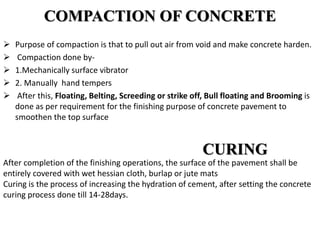 COMPACTION OF CONCRETE
 Purpose of compaction is that to pull out air from void and make concrete harden.
 Compaction done by-
 1.Mechanically surface vibrator
 2. Manually hand tempers
 After this, Floating, Belting, Screeding or strike off, Bull floating and Brooming is
done as per requirement for the finishing purpose of concrete pavement to
smoothen the top surface
CURING
After completion of the finishing operations, the surface of the pavement shall be
entirely covered with wet hessian cloth, burlap or jute mats
Curing is the process of increasing the hydration of cement, after setting the concrete
curing process done till 14-28days.
 