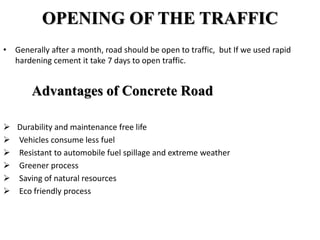 OPENING OF THE TRAFFIC
• Generally after a month, road should be open to traffic, but If we used rapid
hardening cement it take 7 days to open traffic.
Advantages of Concrete Road
 Durability and maintenance free life
 Vehicles consume less fuel
 Resistant to automobile fuel spillage and extreme weather
 Greener process
 Saving of natural resources
 Eco friendly process
 