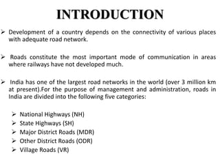 INTRODUCTION
 Development of a country depends on the connectivity of various places
with adequate road network.
 Roads constitute the most important mode of communication in areas
where railways have not developed much.
 India has one of the largest road networks in the world (over 3 million km
at present).For the purpose of management and administration, roads in
India are divided into the following five categories:
 National Highways (NH)
 State Highways (SH)
 Major District Roads (MDR)
 Other District Roads (ODR)
 Village Roads (VR)
 