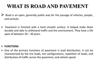 WHAT IS ROAD AND PAVEMENT
 Road is an open, generally public way for the passage of vehicles, people,
and animals.
 Pavement is finished with a hard smooth surface. It helped make them
durable and able to withstand traffic and the environment. They have a life
span of between 20 – 30 years.
 FUNCTIONS
 One of the primary functions of pavement is load distribution. It can be
characterized by the tire loads, tire configurations, repetition of loads, and
distribution of traffic across the pavement, and vehicle speed
 