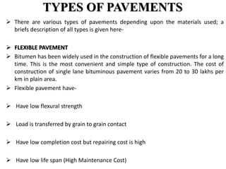 TYPES OF PAVEMENTS
 There are various types of pavements depending upon the materials used; a
briefs description of all types is given here-
 FLEXIBLE PAVEMENT
 Bitumen has been widely used in the construction of flexible pavements for a long
time. This is the most convenient and simple type of construction. The cost of
construction of single lane bituminous pavement varies from 20 to 30 lakhs per
km in plain area.
 Flexible pavement have-
 Have low flexural strength
 Load is transferred by grain to grain contact
 Have low completion cost but repairing cost is high
 Have low life span (High Maintenance Cost)
 