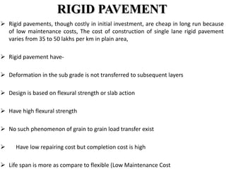 RIGID PAVEMENT
 Rigid pavements, though costly in initial investment, are cheap in long run because
of low maintenance costs, The cost of construction of single lane rigid pavement
varies from 35 to 50 lakhs per km in plain area,
 Rigid pavement have-
 Deformation in the sub grade is not transferred to subsequent layers
 Design is based on flexural strength or slab action
 Have high flexural strength
 No such phenomenon of grain to grain load transfer exist
 Have low repairing cost but completion cost is high
 Life span is more as compare to flexible (Low Maintenance Cost
 