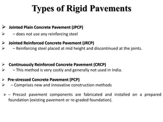Types of Rigid Pavements
 Jointed Plain Concrete Pavement (JPCP)
 – does not use any reinforcing steel
 Jointed Reinforced Concrete Pavement (JRCP)
 – Reinforcing steel placed at mid height and discontinued at the joints.
 Continuously Reinforced Concrete Pavement (CRCP)
 – This method is very costly and generally not used in India.
 Pre-stressed Concrete Pavement (PCP)
 – Comprises new and innovative construction methods
 – Precast pavement components are fabricated and installed on a prepared
foundation (existing pavement or re-graded foundation).
 