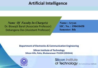 Department of Electronics & Communication Engineering
Silicon Institute of Technology
Silicon Hills, Patia, Bhubaneswar-751024 (ODISHA)
Artificial Intelligence
Name : Aryan
SIC. No. : 190410458
Semester: 8th
Name Of Faculty In-Charge(s)
Dr. Biswajit Baral (Associate Professor)
Debangana Das (Assistant Professor)
 