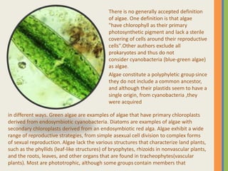 There is no generally accepted definition
of algae. One definition is that algae
"have chlorophyll as their primary
photosynthetic pigment and lack a sterile
covering of cells around their reproductive
cells".Other authors exclude all
prokaryotes and thus do not
consider cyanobacteria (blue-green algae)
as algae.
Algae constitute a polyphyletic group since
they do not include a common ancestor,
and although their plastids seem to have a
single origin, from cyanobacteria ,they
were acquired
in different ways. Green algae are examples of algae that have primary chloroplasts
derived from endosymbiotic cyanobacteria. Diatoms are examples of algae with
secondary chloroplasts derived from an endosymbiotic red alga. Algae exhibit a wide
range of reproductive strategies, from simple asexual cell division to complex forms
of sexual reproduction. Algae lack the various structures that characterize land plants,
such as the phyllids (leaf-like structures) of bryophytes, rhizoids in nonvascular plants,
and the roots, leaves, and other organs that are found in tracheophytes(vascular
plants). Most are phototrophic, although some groups contain members that
 