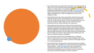 • One should protect and uphold the sovereignty, unity and integrity of
India– This is one of the basic duties that every citizen of India should
perform. A united nation is not possible if the unity of the country is
jeopardized. Sovereignty lies with the people. Article 19(2) of the
Indian Constitution put reasonable restrictions on the freedom of
speech and expression in order to safeguard the interest and
integrity of India.
• One should respect the country and render national service when
called upon–Every citizen should defend the country against the
enemies. All the citizens apart from those who belong to the army,
navy etc should be ready to take up arms in order to protect
themselves and the nation whenever the need arises.
• One should promote harmony as well as the spirit of common
brotherhood amongst the citizens of India, transcending religious,
linguistic, regional or sectional diversities and to renounce practices
that are derogatory to the dignity of the women– Presence of one
flag and single citizenship not only reflects the spirit of brotherhood
but also directs the citizen to leave behind all the differences and
focus on collective activity in all spheres.
• One should value and preserve the heritage of our composite
culture– India’s culture is one of the richest heritages of the earth.
So, it is compulsory for every citizen to protect the heritage and pass
it on to future generations.
• One should protect and improve the natural environment including
forests, lakes, rivers, wildlife and a citizen should have compassion for
living creatures– Under Article 48A this duty is provided as a
constitutional provision also. The natural environment is very
important and valuable for each and every country. So each and
every citizen should make efforts in order to protect it.
 
