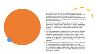 • One should not only develop the scientific temperament and
humanism but also the spirit of inquiry and reform– For his/her own
development it is necessary for a person to learn from the
experiences of others and develop in this fast-changing environment.
So one should always try to have a scientific temperament in order to
adjust with these changes.
• One should always safeguard public property and abjure– Due to
unnecessary cases of violence that occurs in a country which preach
for non-violence, a lot of harm has already been done to the public
property. So, it is the duty of every citizen to protect the public
property.
• One should always strive towards excellence in all spheres of life and
also for the collective activity so that the nation continues with its
endeavour and achievements– In order to ensure that our country
rises to a higher level of achievement, it is the basic duty of every
citizen to do the work that is given to him/her with excellence. This
will definitely lead the country towards the highest possible level of
excellence.
• One should always provide the opportunity of education to his child
or ward between the age of six to fourteen years– Free and
compulsory education must be provided to the children who belong
to 6 to 14 years of age and this has to be ensured by the parents or
guardian of such child. This was provided by the 86th Constitutional
Amendment Act, 2002.
 