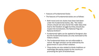 • Features of Fundamental Duties
• The features of Fundamental duties are as follows:
• Both moral and civic duties have been laid down
under the fundamental duties, like, “the Indian
citizens should not only cherish the noble ideas that
lead to the freedom struggle but they should also
respect the Constitution, the National Flag and
National Anthem”.
• Fundamental rights can be applied to foreigners also
but the fundamental duties are only restricted to the
Indians citizens.
• The fundamental duties are not enforceable in
nature. No legal sanction can be enforced by the
government in case of their violation.
• These duties are also related to Hindu traditions or
mythology like paying respect to the country or
promoting the spirit of brotherhood.
 