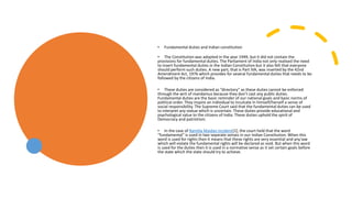• Fundamental duties and Indian constitution
• The Constitution was adopted in the year 1949, but it did not contain the
provisions for fundamental duties. The Parliament of India not only realised the need
to insert fundamental duties in the Indian Constitution but it also felt that everyone
should perform such duties. A new part, that is Part IVA, was inserted by the 42nd
Amendment Act, 1976 which provides for several fundamental duties that needs to be
followed by the citizens of India.
• These duties are considered as “directory” as these duties cannot be enforced
through the writ of mandamus because they don’t cast any public duties.
Fundamental duties are the basic reminder of our national goals and basic norms of
political order. They inspire an individual to inculcate in himself/herself a sense of
social responsibility. The Supreme Court said that the fundamental duties can be used
to interpret any statue which is uncertain. These duties provide educational and
psychological value to the citizens of India. These duties uphold the spirit of
Democracy and patriotism.
• In the case of Ramlila Maidan Incident[1], the court held that the word
“fundamental” is used in two separate senses in our Indian Constitution. When this
word is used for rights then it means that these rights are very essential and any law
which will violate the fundamental rights will be declared as void. But when this word
is used for the duties then it is used in a normative sense as it set certain goals before
the state which the state should try to achieve.
 