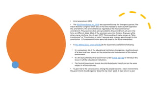 • 42nd amendment 1976
• The 42nd Amendment Act, 1976 was approved during the Emergency period. The
Indian National Congress which was at that time headed by Indira Gandhi approved
this amendment. This amendment was regarded as the most controversial
amendment. The provisions that were provided by this amendment act came into
force on different dates. Most of the provision came into force on 3 January while
others came into force from 1 April 1977. This amendment is also known as “Mini-
Constitution” or “Constitution of Indira” because wide changes were brought to the
constitution. 11 Fundamental Duties were laid down by the 42nd Amendment.
• In M.C Mehta (2) vs. Union of India[3] the Supreme Court held the following:
• It is compulsory for all the educational institutions to organise a teaching lesson
of at least one hour a week on the protection and improvement of the natural
environment.
• It is the duty of the Central Government under Article 51-A (g) to introduce this
lesson in all the educational institutions.
• The Central Government should also distribute books free of cost on the same
subject in all the institutes.
• To give rise to the consciousness among the people towards a clean environment,
the government should organise ‘keep the city clean’ week at least once in a year
 