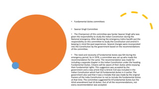 • Fundamental duties committees
• Swaran Singh Committee
• The Chairperson of this committee was Sardar Swaran Singh who was
given the responsibility to study the Indian Constitution during the
National emergency. After declaring the emergency Indira Gandhi put the
responsibility on this committee to study the Constitution and amend it
keeping in mind the past experiences. Several changes were incorporated
into the Constitution by the government based on the recommendations
of the committee.
• The need and necessity of fundamental duties was felt during the
emergency period. So in 1976, a committee was set up who made the
recommendation for the same. The recommendation was made for
including a separate chapter in the Indian Constitution under the heading
Fundamental Duties. Citizens will be aware of their duties while enjoying
their fundamental rights. This suggestion was accepted by the
government and a new article that is Article 51A was included in the
Indian Constitution which had 10 fundamental duties in it earlier. The
government also said that it was a mistake that was made by the original
framers of the India Constitution to not to include the fundamental duties
at that time. The committee suggested for 8 fundamental duties but the
42nd amendment had 10 duties. Out of all the recommendations, not
every recommendation was accepted.
 