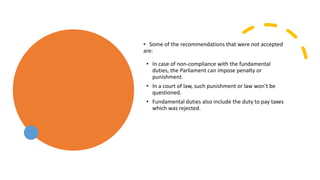 • Some of the recommendations that were not accepted
are:
• In case of non-compliance with the fundamental
duties, the Parliament can impose penalty or
punishment.
• In a court of law, such punishment or law won’t be
questioned.
• Fundamental duties also include the duty to pay taxes
which was rejected.
 