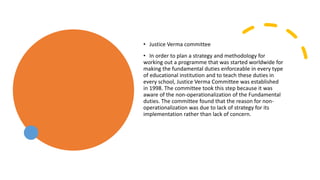 • Justice Verma committee
• In order to plan a strategy and methodology for
working out a programme that was started worldwide for
making the fundamental duties enforceable in every type
of educational institution and to teach these duties in
every school, Justice Verma Committee was established
in 1998. The committee took this step because it was
aware of the non-operationalization of the Fundamental
duties. The committee found that the reason for non-
operationalization was due to lack of strategy for its
implementation rather than lack of concern.
 