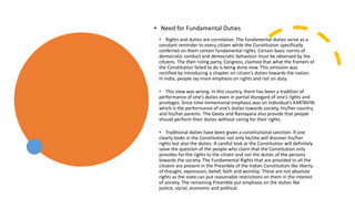 • Rights and duties are correlative. The fundamental duties serve as a
constant reminder to every citizen while the Constitution specifically
conferred on them certain fundamental rights. Certain basic norms of
democratic conduct and democratic behaviour must be observed by the
citizens. The then ruling party, Congress, claimed that what the framers of
the Constitution failed to do is being done now. This omission was
rectified by introducing a chapter on citizen’s duties towards the nation.
In India, people lay more emphasis on rights and not on duty.
• This view was wrong. In this country, there has been a tradition of
performance of one’s duties even in partial disregard of one’s rights and
privileges. Since time immemorial emphasis was on individual’s KARTAVYA
which is the performance of one’s duties towards society, his/her country
and his/her parents. The Geeta and Ramayana also provide that people
should perform their duties without caring for their rights.
• Traditional duties have been given a constitutional sanction. If one
clearly looks in the Constitution not only he/she will discover his/her
rights but also the duties. A careful look at the Constitution will definitely
solve the question of the people who claim that the Constitution only
provides for the rights to the citizen and not the duties of the persons
towards the society. The Fundamental Rights that are provided to all the
citizens are present in the Preamble of the Indian Constitution like liberty
of thought, expression, belief, faith and worship. These are not absolute
rights as the state can put reasonable restrictions on them in the interest
of society. The remaining Preamble put emphasis on the duties like
justice, social, economic and political.
• Need for Fundamental Duties
 