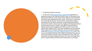 • Fundamental duties case laws
• In the case of Bijoe Emmanuel vs. State of Kerala[4] which is
popularly known as the National Anthem Case, on refusing to sing
the National Anthem in the school, three children of the Jehovah’s
Witnesses were expelled from the school. There was a circular that
was issued by the Director of Instructions, Kerala which made it
compulsory for the school students to sing the National Anthem.
These three children did not join the singing of the National Anthem
but they stood up out of respect. They didn’t sing the National
Anthem because their religious faith didn’t permit it and it was
against their religious faith. They were expelled on the ground that
they violated their fundamental duties and committed an offence
under the Prevention of Insult to National Honours Act, 1971. The
court reversed this decision of the High Court because they did not
commit any offence and also they committed no crime under the
Prevention of Insult to National Honours Act, 1971 as though they
did not sing the National Anthem but they stood out of respect.
 