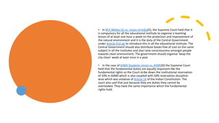 • In M.C.Mehta (2) vs. Union of India[5], the Supreme Court held that it
is compulsory for all the educational institute to organise a teaching
lesson of at least one hour a week on the protection and improvement of
the natural environment and it is the duty of the Central Government
under Article 51A (g) to introduce this in all the educational institute. The
Central Government should also distribute books free of cost on the same
subject in all the institutes and also raise consciousness amongst people
towards clean environment. The government should organise ‘keep the
city clean’ week at least once in a year.
• In the case of AIIMS Students Union vs, AIIMS[6] the Supreme Court
held that the fundamental duties are equally important like the
fundamental rights so the Court strike down the institutional reservation
of 33% in AIIMS which is also coupled with 50% reservation discipline-
wise which was violative of Article 14 of the Indian Constitution. The
court also said that just because they are duties they cannot be
overlooked. They have the same importance which the fundamental
rights hold.
 