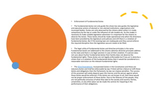 • Enforcement of Fundamental Duties
• The fundamental duties not only guide the citizen but also guides the legislative
and executive actions of elected or non-elected institutions, organisations and
municipal bodies. Duties are only observed by the citizens when either it is made
compulsory by the law or under the influence of role models etc. So this makes it
necessary to make suitable legislation whenever it is important for the citizens to
observe the duties. These duties should be made operational only when the directions
have been provided by the legislature and judiciary and still there is a violation of
fundamental duties. But if the existing laws are inadequate and they cannot enforce
the required discipline then the legislative vacuum needs to be filled.
• The legal utility of fundamental duties and directive principles is the same.
Fundamental duties are addressed to the citizens whereas directive principles address
to the state and there is no legal sanction in case of their violation. If a person does
not care about his/her fundamental duties then he/she does not deserve the
fundamental rights. These duties are not legally enforceable but if any act is done by a
citizen that is in violation of the fundamental duties then it would be considered as a
reasonable restriction on the relevant fundamental rights.
• The 42nd Amendment, incorporated duties in the Constitution and these are
statutory duties and shall be enforceable by law. If there will be a failure to fulfil those
duties and obligations then the Parliament, by law can impose penalties. The success
of this provision will solely depend upon the manner and the person against whom
these duties would be enforced. If the duties are not known to all, then there would
not be proper enforcement of these duties. Due to the illiteracy of the people, they
are not politically conscious of what they owe to the society and country. Homes,
universities, or any other place can be made the centres for imparting in the
performance of their obligations.
 