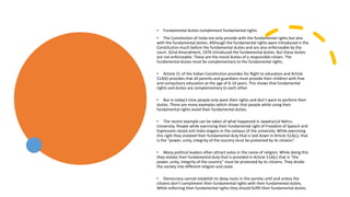 • Fundamental duties complement fundamental rights
• The Constitution of India not only provide with the fundamental rights but also
with the fundamental duties. Although the fundamental rights were introduced in the
Constitution much before the fundamental duties and are also enforceable by the
court. 42nd Amendment, 1976 introduced the fundamental duties. But these duties
are not enforceable. These are the moral duties of a responsible citizen. The
fundamental duties must be complementary to the fundamental rights.
• Article 21 of the Indian Constitution provides for Right to education and Article
51A(k) provides that all parents and guardians must provide their children with free
and compulsory education at the age of 6-14 years. This shows that fundamental
rights and duties are complementary to each other.
• But in today’s time people only want their rights and don’t want to perform their
duties. There are many examples which shows that people while using their
fundamental rights avoid their fundamental duties.
• The recent example can be taken of what happened in JawaharLal Nehru
University. People while exercising their fundamental right of Freedom of Speech and
Expression raised anti India slogans in the campus of the university. While exercising
this right they violated their fundamental duty that is laid down in Article 51A(c), that
is the “power, unity, integrity of the country must be protected by its citizens”.
• Many political leaders often attract votes in the name of religion. While doing this
they violate their fundamental duty that is provided in Article 51A(c) that is “the
power, unity, integrity of the country” must be protected by its citizens. They divide
the society into different religion and caste.
• Democracy cannot establish its deep roots in the society until and unless the
citizens don’t compliment their fundamental rights with their fundamental duties.
While enforcing their fundamental rights they should fulfill their fundamental duties.
 
