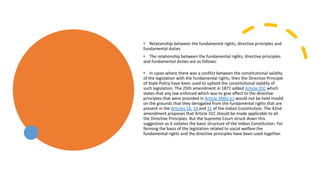 • Relationship between the fundamental rights, directive principles and
fundamental duties
• The relationship between the fundamental rights, directive principles
and fundamental duties are as follows:
• In cases where there was a conflict between the constitutional validity
of the legislation with the fundamental rights, then the Directive Principle
of State Policy have been used to uphold the constitutional validity of
such legislation. The 25th amendment in 1871 added Article 31C which
states that any law enforced which was to give effect to the directive
principles that were provided in Article 39(b)-(c) would not be held invalid
on the grounds that they derogated from the fundamental rights that are
present in the Articles 14, 19 and 31 of the Indian Constitution. The 42nd
amendment proposes that Article 31C should be made applicable to all
the Directive Principles. But the Supreme Court struck down this
suggestion as it violates the basic structure of the Indian Constitution. For
forming the basis of the legislation related to social welfare the
fundamental rights and the directive principles have been used together.
 
