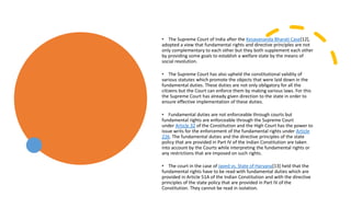 • The Supreme Court of India after the Kesavananda Bharati Case[12],
adopted a view that fundamental rights and directive principles are not
only complementary to each other but they both supplement each other
by providing some goals to establish a welfare state by the means of
social revolution.
• The Supreme Court has also upheld the constitutional validity of
various statutes which promote the objects that were laid down in the
fundamental duties. These duties are not only obligatory for all the
citizens but the Court can enforce them by making various laws. For this
the Supreme Court has already given direction to the state in order to
ensure effective implementation of these duties.
• Fundamental duties are not enforceable through courts but
fundamental rights are enforceable through the Supreme Court
under Article 32 of the Constitution and the High Court has the power to
issue writs for the enforcement of the fundamental rights under Article
226. The fundamental duties and the directive principles of the state
policy that are provided in Part IV of the Indian Constitution are taken
into account by the Courts while interpreting the fundamental rights or
any restrictions that are imposed on such rights.
• The court in the case of Javed vs. State of Haryana[13] held that the
fundamental rights have to be read with fundamental duties which are
provided in Article 51A of the Indian Constitution and with the directive
principles of the state policy that are provided in Part IV of the
Constitution. They cannot be read in isolation.
 