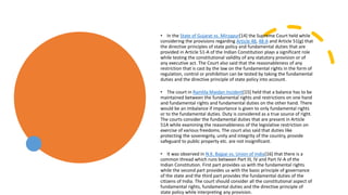 • In the State of Gujarat vs. Mirzapur[14] the Supreme Court held while
considering the provisions regarding Article 48, 48-A and Article 51(g) that
the directive principles of state policy and fundamental duties that are
provided in Article 51-A of the Indian Constitution plays a significant role
while testing the constitutional validity of any statutory provision or of
any executive act. The Court also said that the reasonableness of any
restriction that is cast by the law on the fundamental rights in the form of
regulation, control or prohibition can be tested by taking the fundamental
duties and the directive principle of state policy into account.
• The court in Ramlila Maidan Incident[15] held that a balance has to be
maintained between the fundamental rights and restrictions on one hand
and fundamental rights and fundamental duties on the other hand. There
would be an imbalance if importance is given to only fundamental rights
or to the fundamental duties. Duty is considered as a true source of right.
The courts consider the fundamental duties that are present in Article
51A while examining the reasonableness of the legislative restriction on
exercise of various freedoms. The court also said that duties like
protecting the sovereignty, unity and integrity of the country, provide
safeguard to public property etc. are not insignificant.
• It was observed in N.K. Bajpai vs. Union of India[16] that there is a
common thread which runs between Part III, IV and Part IV-A of the
Indian Constitution. First part provides us with the fundamental rights
while the second part provides us with the basic principle of governance
of the state and the third part provides the fundamental duties of the
citizens of India. The court should consider all the constitutional aspect of
fundamental rights, fundamental duties and the directive principle of
state policy while interpreting any provision.
 