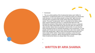• Conclusion
• The non-enforceability of the fundamental duties won’t affect its
importance. Fundamental duties are an important aspect of a democratic
state because it not only allows people to enjoy their rights but also
reminds them to perform their duties which they have towards the
nation. The word ‘fundamental’ which is attached to the duties makes
them utmost important and thus it is required that they are to be
followed by everyone. Many duties have also been set up as a separate
law and are made enforceable by the law but this does not reduces the
value of other duties that are provided in Article 51A. It is not only the
duty of the government to provide everything in the Constitution, it is the
people who should also be conscious about their role in the society. Even
duties like paying taxes, right to vote must be performed by each and
every citizen of the nation. These duties inculcates a sense of social
responsibility in everyone. While interpreting the fundamental rights
these fundamental duties are always taken into account.
•
•
• WRITTEN BY ARYA SHARMA
 