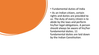 • Fundamental duties of India
• As an Indian citizen, certain
rights and duties are provided to
us. The duty of every citizen is to
abide by the laws and perform
his/her legal obligations. A person
should always be aware of his/her
fundamental duties. 11
fundamental duties are laid down
by the Indian Constitution.
 