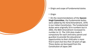 • Origin and scope of fundamental duties
• Origin
• On the recommendations of the Swaran
Singh Committee, the fundamental duties
were added by the 42nd Amendment, 1976
in our Indian Constitution. The fundamental
duties were originally 10 in numbers but in
2002, the 86th Amendment increased its
number to 11. The 11th duty made it
compulsory for each and every parent and
guardian to provide the educational
opportunities to their child who is more
than 6 years but less than 14 years of age.
These duties are borrowed from the
Constitution of Japan.344
 