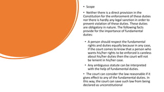 • Scope
• Neither there is a direct provision in the
Constitution for the enforcement of these duties
nor there is hardly any legal sanction in order to
prevent violation of these duties. These duties
are obligatory in nature. The following facts
provide for the importance of fundamental
duties:
• A person should respect the fundamental
rights and duties equally because in any case,
if the court comes to know that a person who
wants his/her rights to be enforced is careless
about his/her duties then the court will not
be lenient in his/her case.
• Any ambiguous statute can be interpreted
with the help of fundamental duties.
• The court can consider the law reasonable if it
gives effect to any of the fundamental duties. In
this way, the court can save such law from being
declared as unconstitutional
 