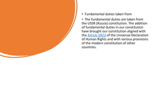 • Fundamental duties taken from
• The fundamental duties are taken from
the USSR (Russia) constitution. The addition
of fundamental duties in our constitution
have brought our constitution aligned with
the Article 29(1) of the Universal Declaration
of Human Rights and with various provisions
of the modern constitution of other
countries.
 