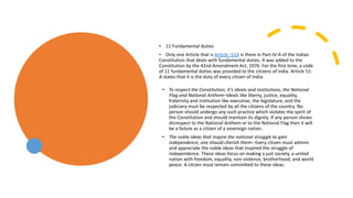 • 11 Fundamental duties
• Only one Article that is Article -51A is there in Part-IV-A of the Indian
Constitution that deals with fundamental duties. It was added to the
Constitution by the 42nd Amendment Act, 1976. For the first time, a code
of 11 fundamental duties was provided to the citizens of India. Article 51-
A states that it is the duty of every citizen of India:
• To respect the Constitution, it’s ideals and institutions, the National
Flag and National Anthem–Ideals like liberty, justice, equality,
fraternity and institution like executive, the legislature, and the
judiciary must be respected by all the citizens of the country. No
person should undergo any such practice which violates the spirit of
the Constitution and should maintain its dignity. If any person shows
disrespect to the National Anthem or to the National Flag then it will
be a failure as a citizen of a sovereign nation.
• The noble ideas that inspire the national struggle to gain
independence, one should cherish them– Every citizen must admire
and appreciate the noble ideas that inspired the struggle of
independence. These ideas focus on making a just society, a united
nation with freedom, equality, non-violence, brotherhood, and world
peace. A citizen must remain committed to these ideas.
 