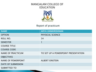 MANGALAM COLLEGE OF
EDUCATION
Report of practicum
NAME ARYA UNNIKRISHNAN
OPTION PHYSICAL SCIENCE
ROLL NO. 34
SEMESTER 1
COURSE TITLE
COURSE CODE
NAME OF PRACTICUM TO SET UP A POWERPOINT PRESENTATION
OBJECTIVES
NAME OF POWERPOINT ALBERT EINSTEIN
DATE OF SUBMISSION
SUBMITTED TO
 