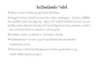 kv{Smtämkv ^nbÀ
t{Sm-t¸m-kv^n-b-dn-p-ap-I-fnse aWvUew.
Xmgv¶ hnXm--§-fnÂ ka-Xm-]-kz-`mhw ImWn¡pw. GI-tZiw 30km-
hsc XpSÀ¶v Xm]-ne IqSp-¶p. kqcy-nÂ n¶p-ff AÄ{Sm-h-b-eäv civ-an-
Isf BKn-cWw sNbvXv HmIvkn-P³ X·m-{X-IfpsS hnL-Sw, Hmtkm¬ hmX-I-
¯nsânÀ½nXn F¶nh Cu aWvU-e-¯nÂS-¡p-¶p.
Hmtkm¬ ]mfn Cu aWvU-e-¯nÂImW-s¸-Sp-¶p.
kv{Smtäm-kv^n-b-dnv apI-fn-ep-ff kw{I-aWtaJ-e-bmWv
kvt{Smtäm-¸m-kv.
Päv hnam--§-fnÂkvt{Smtäm-kv^n-b-dn-eq-sSkw©-cn-¡p-
t¼mÄ shffhc krjvSn-¡m-dp-v.
 