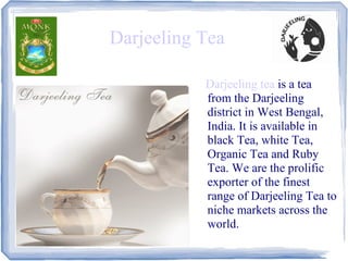 Darjeeling Tea

           Darjeeling tea is a tea
           from the Darjeeling
           district in West Bengal,
           India. It is available in
           black Tea, white Tea,
           Organic Tea and Ruby
           Tea. We are the prolific
           exporter of the finest
           range of Darjeeling Tea to
           niche markets across the
           world.
 