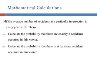 Mathematical Calculations
#If the average number of accidents at a particular intersection in
every year is 18. Then-
(a) Calculate the probability that there are exactly 2 accidents
occurred in this month.
(b) Calculate the probability that there is at least one accident
occurred in this month.
 