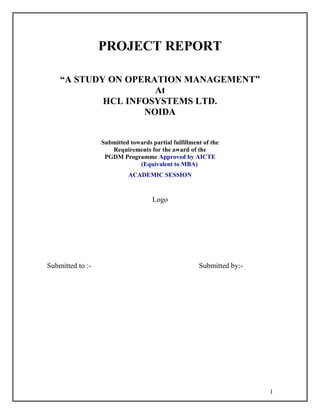 1
PROJECT REPORT
“A STUDY ON OPERATION MANAGEMENT”
At
HCL INFOSYSTEMS LTD.
NOIDA
Submitted towards partial fulfillment of the
Requirements for the award of the
PGDM Programme Approved by AICTE
(Equivalent to MBA)
ACADEMIC SESSION
Logo
Submitted to :- Submitted by:-
 
