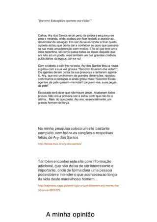 "Socorro! Estas pides querem-me violar!"
Calhou Ary dos Santos estar perto da janela e esquivou-se
para a varanda, onde acabou por ficar isolado a assistir ao
desenrolar da situação. Em vez de se esconder e ficar quieto,
o poeta achou que devia dar a conhecer ao povo que passava
na rua mais uma detenção sem motivo. E foi aí que teve uma
ideia repentina, tal como quase todas as ideias daquele que
era não só um poeta, mas também um dos grandes criativos
publicitários da época: pôr-se nu!
Com o cabelo a cair-lhe na testa, Ary dos Santos tirou a roupa
e gritou com a sua voz grossa: "Socorro! Querem-me violar!!".
Os agentes deram conta da sua presença e tentaram agarrá-
lo. Ary, que era um homem de grandes dimensões, ripostou
com murros e pontapés e ainda gritou mais: "Socorro! Estas
agentes da pide querem-me violar! Larguem-me, suas pegas
da pide!"
Escusado será dizer que não houve jantar. Acabaram todos
presos. Não era a primeira vez e estou certo que não foi a
última... Mais do que poeta, Ary era, essencialmente, um
grande homem de força.
Na minha pesquisacoloco um site bastante
completo,com todas as canções e respetivas
letras de Ary dos Santos
http://letras.mus.br/ary-dos-santos/
Também encontrei este site com informação
adicional, que não deixa de ser interessante e
importante, onde de forma clara uma pessoa
pode obtere intender o que aconteceuao longo
da vida deste maravilhoso homem…
http://expresso.sapo.pt/serei-tudo-o-que-disserem-ary-morreu-ha-
30-anos=f851229
A minha opinião
 