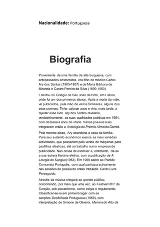 Nacionalidade: Portuguesa
Biografia
Proveniente de uma família da alta burguesia, com
antepassados aristocratas, era filho do médico Carlos
Ary dos Santos (1905-1957) e de Maria Bárbara de
Miranda e Castro Pereira da Silva (1899-1950).
Estudou no Colégio de São João de Brito, em Lisboa,
onde foi um dos primeiros alunos. Após a morte da mãe,
vê publicados, pela mão de vários familiares, alguns dos
seus poemas. Tinha catorze anos e viria, mais tarde, a
rejeitar esse livro. Ary dos Santos revelaria,
verdadeiramente, as suas qualidades poéticas em 1954,
com dezasseis anos de idade. Várias poesias suas
integraram então a Antologia do Prémio Almeida Garrett.
Pela mesma altura, Ary abandona a casa da família.
Para seu sustento económico exerce as mais variadas
actividades, que passariam pela venda de máquinas para
pastilhas elásticas, até ao trabalho numa empresa de
publicidade. Não cessa de escrever e, entretanto, dá-se
a sua estreia literária efetiva, com a publicação de A
Liturgia do Sangue(1963). Em 1969 adere ao Partido
Comunista Português, com qual participa activamente
nas sessões de poesia do então intitulado Canto Livre
Perseguido.
Através da música chegará ao grande público,
concorrendo, por mais que uma vez, ao Festival RTP da
Canção, sob pseudónimo, como exigia o regulamento.
Classificar-se-ia em primeiro lugar com as
canções Desfolhada Portuguesa (1969), com
interpretação de Simone de Oliveira, Menina do Alto da
 