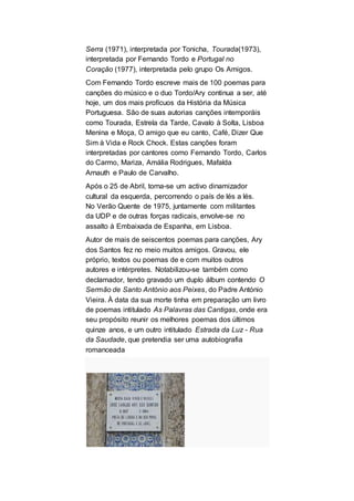 Serra (1971), interpretada por Tonicha, Tourada(1973),
interpretada por Fernando Tordo e Portugal no
Coração (1977), interpretada pelo grupo Os Amigos.
Com Fernando Tordo escreve mais de 100 poemas para
canções do músico e o duo Tordo/Ary continua a ser, até
hoje, um dos mais profícuos da História da Música
Portuguesa. São de suas autorias canções intemporáis
como Tourada, Estrela da Tarde, Cavalo à Solta, Lisboa
Menina e Moça, O amigo que eu canto, Café, Dizer Que
Sim à Vida e Rock Chock. Estas canções foram
interpretadas por cantores como Fernando Tordo, Carlos
do Carmo, Mariza, Amália Rodrigues, Mafalda
Arnauth e Paulo de Carvalho.
Após o 25 de Abril, torna-se um activo dinamizador
cultural da esquerda, percorrendo o país de lés a lés.
No Verão Quente de 1975, juntamente com militantes
da UDP e de outras forças radicais, envolve-se no
assalto à Embaixada de Espanha, em Lisboa.
Autor de mais de seiscentos poemas para canções, Ary
dos Santos fez no meio muitos amigos. Gravou, ele
próprio, textos ou poemas de e com muitos outros
autores e intérpretes. Notabilizou-se também como
declamador, tendo gravado um duplo álbum contendo O
Sermão de Santo António aos Peixes, do Padre António
Vieira. À data da sua morte tinha em preparação um livro
de poemas intitulado As Palavras das Cantigas, onde era
seu propósito reunir os melhores poemas dos últimos
quinze anos, e um outro intitulado Estrada da Luz - Rua
da Saudade, que pretendia ser uma autobiografia
romanceada
 