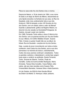 Placa na casa onde Ary dos Santos viveu e morreu
Depois de falecer, a 18 de Janeiro de 1984, o seu nome
foi dado a um largo do Bairro de Alfama, descerrando-se
uma lápide evocativa na fachada da sua casa, na Rua da
Saudade, onde viveu praticamente toda a sua vida.
Ainda em 1984 foi lançada a obra VIII Sonetos de Ary
dos Santos, com um estudo sobre o autor de Manuel
Gusmão e planeamento gráfico de Rogério Ribeiro, no
decorrer de uma sessão na Sociedade Portuguesa de
Autores, da qual o autor era membro.
Em 1988, Fernando Tordo editou o disco O Menino Ary
dos Santos, com os poemas escritos por Ary dos Santos
na sua infância. Em 2009, Mafalda Arnauth, Susana
Félix, Viviane e Luanda Cozetti dão voz ao álbum de
tributo Rua da Saudade - canções de Ary dos Santos.
Hoje, o poeta do povo é reconhecido por todos e todos
conhecem José Carlos Ary dos Santos, pois a sua obra
permanece na memória de todos e, estranhamente,
muitos dos seus poemas continuam actualizados. Todos
os grandes cantores o interpretaram e ainda hoje surgem
boas vozes a cantá-lo na perfeição. Desde Fernando
Tordo, Simone de Oliveira, Tonicha, Paulo de
Carvalho, Carlos do Carmo,Amália Rodrigues, Maria
Armanda, Teresa Silva Carvalho, Vasco Rafael, entre
outros, até aos mais recentes como Susana Félix,
Viviane,Mário Barradas, Vanessa Silva e Katia Guerreiro.
A 4 de Outubro de 2004 foi feito Grande-Oficial
da Ordem do Infante D. Henrique a título póstumo.
 