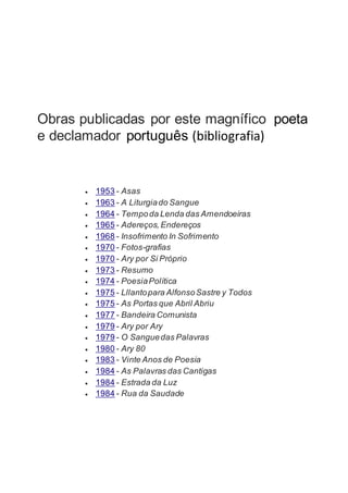  1953 - Asas
 1963 - A Liturgiado Sangue
 1964 - Tempoda Lenda das Amendoeiras
 1965 - Adereços,Endereços
 1968 - Insofrimento In Sofrimento
 1970 - Fotos-grafias
 1970 - Ary por Si Próprio
 1973 - Resumo
 1974 - PoesiaPolítica
 1975 - Lllantopara AlfonsoSastre y Todos
 1975 - As Portas que Abril Abriu
 1977 - Bandeira Comunista
 1979 - Ary por Ary
 1979 - O Sanguedas Palavras
 1980 - Ary 80
 1983 - Vinte Anos de Poesia
 1984 - As Palavras das Cantigas
 1984 - Estrada da Luz
 1984 - Rua da Saudade
Obras publicadas por este magnífico poeta
e declamador português (bibliografia)
 