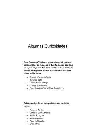 Algumas Curiosidades
Com Fernando Tordo escreve mais de 100 poemas
para canções do músico e o duo Tordo/Ary continua
a ser, até hoje, um dos mais profícuos da História da
Música Portuguesa. São de suas autorias canções
intemporáis como:
 Tourada, Estrela da Tarde
 Cavalo à Solta
 Lisboa Menina e Moça
 O amigo que eu canto
 Café, Dizer Que Sim à Vida e Rock Chock
Estas canções foram interpretadas por cantores
como:
 Fernando Tordo
 Carlos do Carmo, Mariza
 Amália Rodrigues
 Mafalda Arnauth
 Paulo de Carvalho
 Entre outros;
 