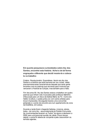 Em quanto pesquisava curiosidades sobre Ary dos
Santos, encontrei esta história. Achei-a de tal forma
engraçada e diferente que decidi mostra-la e coloca-
la no trabalho:
Criativo. Revolucionário. Espontâneo. Assim era Ary dos
Santos e a história que esta semana vos vou contar, relata
precisamente estas características daquele que tanta gente
encantou com os poemas que escreveu para músicas que
venceram o Festival da Canção, mas também para o fado.
Fim dos anos 60. Ary dos Santos estava a trabalhar em quatro
poemas que tinham sido musicados pelo professor Martinho
d'Assunção para um disco da fadista Maria da Fé . Como era
hábito na altura, o poeta juntou-se com outros artistas para
trocar impressões. De seguida haveria uma concorrida
jantarada e o ponto de encontro era num apartamento da zona
da Estefânia, em Lisboa.
Durante a tarde foram chegando fadistas, músicos, atores,
todos - tal como Ary - assumidamente do Partido Comunista.
As movimentações levaram os "bufos" da época a alertarem a
PIDE para uma possível reunião de célula. Pouco tempo
depois, a porta foi aberta de rompante e pela casa entram os
temidos agentes.
 