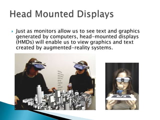    Just as monitors allow us to see text and graphics
    generated by computers, head-mounted displays
    (HMDs) will e...