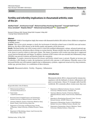 Vol.:(0123456789)
1 3
Inflammation Research
https://doi.org/10.1007/s00011-020-01362-w
REVIEW
Fertility and infertility implications in rheumatoid arthritis; state
of the art
Abolfazl Fattah1
 · Amirhooman Asadi2
 · Mohammad Reza Hooshangi Shayesteh3
 · Forough Hatefi Hesari4
 ·
Sirous Jamalzehi5
 · Mojtaba Abbasi6,7
 · Mohammad Javad Mousavi8,9
   · Saeed Aslani9
 
Received: 24 February 2020 / Revised: 28 April 2020 / Accepted: 14 May 2020
© Springer Nature Switzerland AG 2020
Abstract
Background  A bulk of investigations imply that women with rheumatoid arthritis (RA) deliver fewer children in comparison
to healthy women.
Purpose  This review article attempts to clarify the involvement of infertility-related issues in both RA men and women.
Moreover, the effect of RA disease on the fertility quality and quantity will be discussed.
Results  Declined fertility rate in RA women seems to stem from modified inflammatory settings, advanced maternal age,
limited sexual activity, and adverse effects of drugs on ovarian function. Women with RA may have smaller families and seem
to be slower to conceive relative to their peer women. The chance of gestation in RA women may drop due to suppressed
sexual function through pain and fatigue. In addition, treatment of RA women with non-steroidal anti-inflammatory drugs
(NSAIDs) may prevent ovulation and therefore hinder the conception.
Conclusions  A complex interaction between RA disease and fertility related issues is present. Despite an increase rate
of infertility in RA females or males, the mechanisms involved in this outcome is still unknown. Plausible causes of the
decreased fertility rate in RA patients might be due to inflammatory cytokines, suppressed sexual activity, drug treatments,
mother age, personal choice, or a combination of these elements.
Keywords  Rheumatoid arthritis · Fertility · Pregnancy · Inflammation
Introduction
Rheumatoid arthritis (RA) is characterized by immune dys-
regulation with the hallmark of chronic inflammation and
pain in several joints. Almost 1% of people suffer from RA
worldwide. RA commonly affects women more than men
Inflammation Research
Responsible Editor: John Di Battista.
*	 Mohammad Javad Mousavi
	sm‑mousavi@razi.tums.ac.ir
*	 Saeed Aslani
	s‑aslani@razi.tums.ac.ir
1
	 Research Center for Health Sciences and Technologies,
Semnan University of Medical Sciences, Semnan, Iran
2
	 Veterinary Medicine, Faculty of Veterinary Medicine, Karaj
Branch, Islamic Azad University, Karaj, Iran
3
	 Department of Toxicology and Pharmacology, Faculty
of Pharmacy, Tehran University of Medical Sciences, Tehran,
Iran
4
	 Department of Microbiology, Islamic Azad University East
Tehran Branch, Tehran, Iran
5
	 Department of Medical Laboratory Sciences, Iranshahr
University of Medical Sciences, Iranshahr, Iran
6
	 Veterinary Medicine, Faculty of Veterinary Medicine,
Shahrekord Branch, Islamic Azad University, Shahrekord,
Iran
7
	 Reproductive Biotechnology Research Center, Avicenna
Research Institute, ACECR, Tehran, Iran
8
	 Department of Hematology, Faculty of Allied Medicine,
Bushehr University of Medical Sciences, Bushehr, Iran
9
	 Department of Immunology, School of Medicine, Tehran
University of Medical Sciences, Tehran, Iran
 