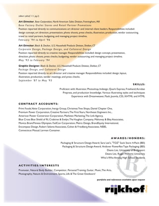 (albert rykhof 111, pg.2)
ADDITIONAL EXPERIENCE:
Art Director, Black & Decker, U.S. Household Products Division, Shelton, CT
Corporate Design, Package Design, and Collateral Design.
Position reported directly to creative manager. Responsibilities included: design concept, presentation,
direction, photo-shoots, press checks, budgeting, vendor outsourcing, and managing project timeline.
LEADERSHIP RESPONSIBILITIES AND SKILLS:
Strategic leadership and collaboration skills. Inspirational and transformational management skills.
Creative problem solving and decision making skills. Intense drive for results with driven Innovation.
Adobe Creative Suites: llustrator, Photoshop, Indesign and Acrobat. Quark Xpress and Freehand.
Prepress, and print production knowledge. Various digital and tradional illustration styles and techniques.
MS Office, Dreamweaver, Coding, Joomla,Web Design/UI, UX knowledge, and content management systems.
CONTRACT ACCOUNTS:
Avid Marketing Group, Primi Foods Inc.,Vette Corporation, Inergy Group, Christmas Tree Shops,
Daniel Chapter One, Premium Power Corporation, Creative Partners,The FirstYears, Northeast Engineers Inc.,
APC/Schneider Electric, Mathews Marketing,The Link Agency, Blue Cross Blue Shield of RI, Crabtree & Evelyn,
TheVaughan Company, Mahoney & Bley Associates, Monica Brant/Fitness Olympian, FedCon Corporation,
BrandEquity International, Encompass Design, Robert Selame Associates, Cohen & Friedberg Associates,
NEBS, Connecticut Mutual Insurance, Lerman Container.
A W A R D S / H O N O R S :
Packaging & Structure Design Award; Sara Lee's, "TOZ" Sock Store 4-Pack (BEI)
Packaging & Structure Design Award; Andover Powerflex Tape Packaging (BEI)
Deans List, University of Bridgeport
Deans List, Roger Williams University
Who’s Who Among High School Students
ACTIVITIES/INTERESTS:
Promoter, Natural Body Builder, Competitor, Personal Health & Training, Guitar, Music,The Arts, Photography,
Nature & Environment, Collector, Sports, Life & The Great Outdoors!
portfolio and references available upon request
 