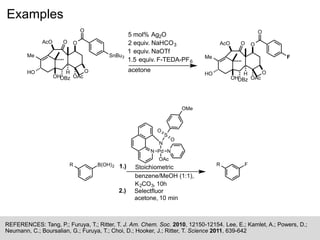 Examples
REFERENCES: Tang, P.; Furuya, T.; Ritter, T. J. Am. Chem. Soc. 2010, 12150-12154. Lee, E.; Kamlet, A.; Powers, D.;
Neumann, C.; Boursalian, G.; Furuya, T.; Choi, D.; Hooker, J.; Ritter, T. Science 2011, 639-642
N
N
Pd
S
O
O
OMe
N
OAc
B(OH)2R FR
Stoichiometric
benzene/MeOH (1:1),
K2CO3, 10h
1.)
2.) Selectfluor
acetone, 10 min
Me
O
O
O
O
SnBu3
HO
OBz
H
OAc
AcO
OH
Me
O
O
O
O
F
HO
OBz
H
OAc
AcO
OH
5 mol% Ag2O
2 equiv. NaHCO3
1 equiv. NaOTf
1.5 equiv. F-TEDA-PF6
acetone
 