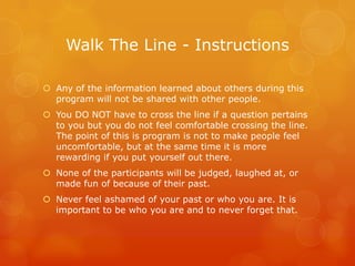 Walk The Line - Instructions

 Any of the information learned about others during this
  program will not be shared with other people.
 You DO NOT have to cross the line if a question pertains
  to you but you do not feel comfortable crossing the line.
  The point of this is program is not to make people feel
  uncomfortable, but at the same time it is more
  rewarding if you put yourself out there.
 None of the participants will be judged, laughed at, or
  made fun of because of their past.
 Never feel ashamed of your past or who you are. It is
  important to be who you are and to never forget that.
 